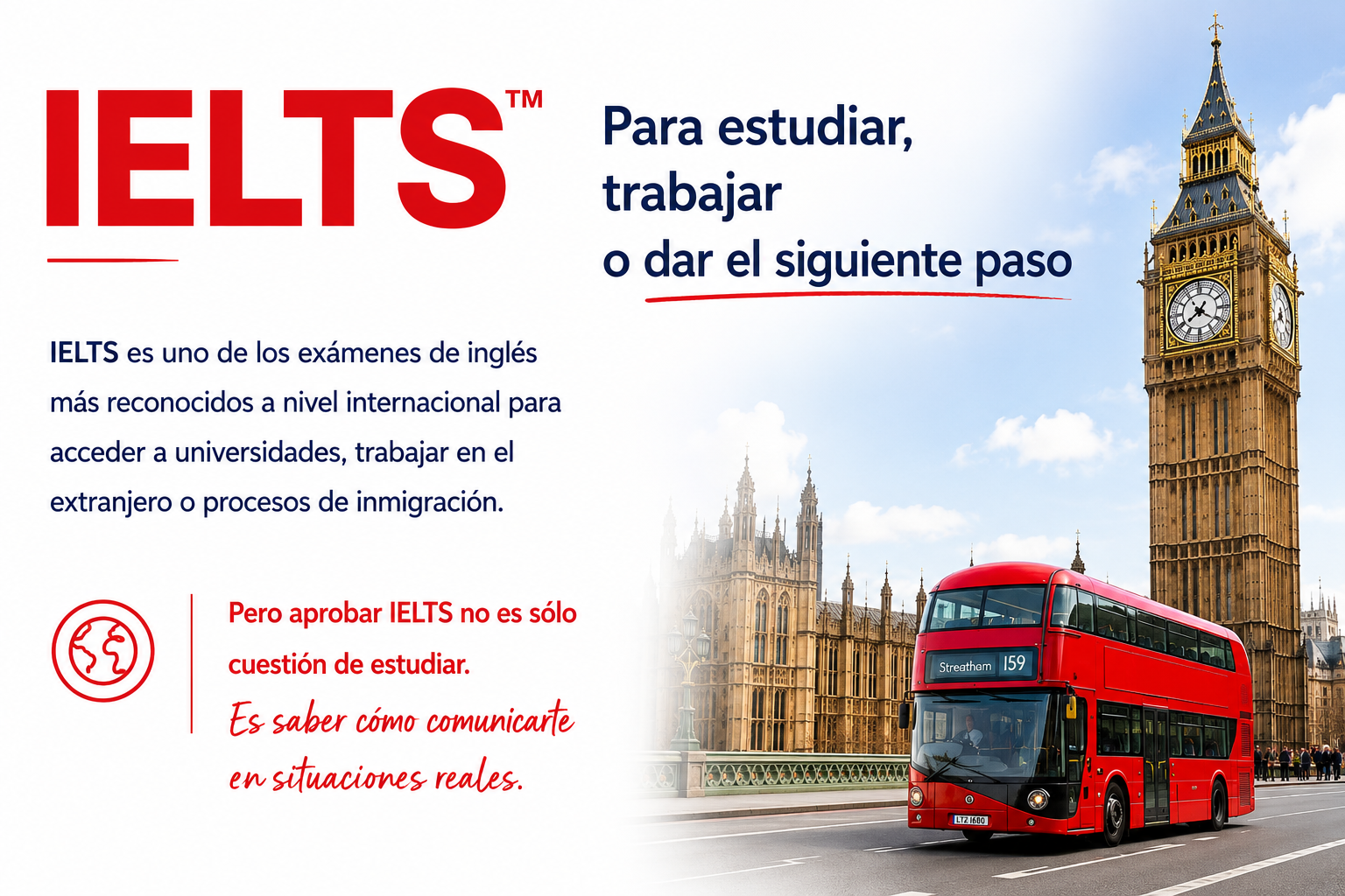 IELTS: para estudiar, trabajar o dar el siguiente paso. Examen de ingl&eacute;s reconocido internacionalmente para acceder a universidades, trabajar en el extranjero o procesos de inmigraci&oacute;n. Saber comunicarse en situaciones reales.